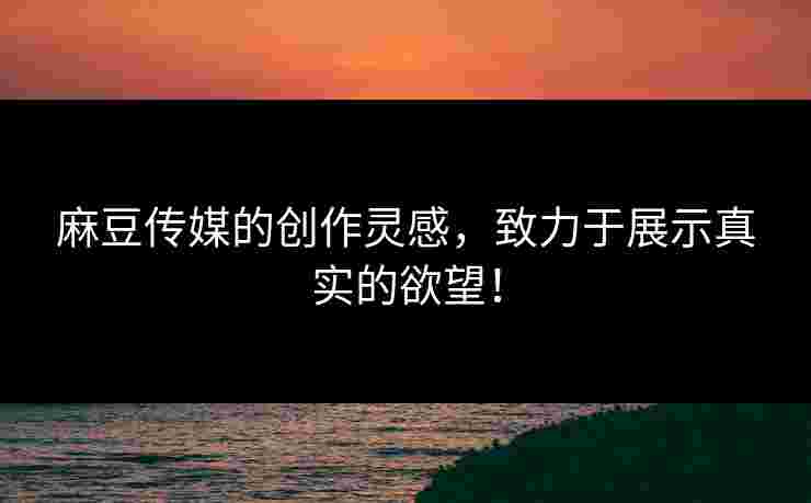 麻豆传媒的创作灵感,致力于展示真实的欲望! 麻豆传媒的创作灵感,致力于展示真实的欲望!