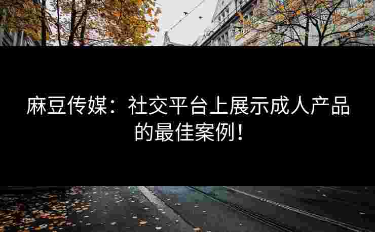 麻豆传媒:社交平台上展示成人产品的最佳案例! 麻豆传媒:社交平台上展示成人产品的最佳案例!
