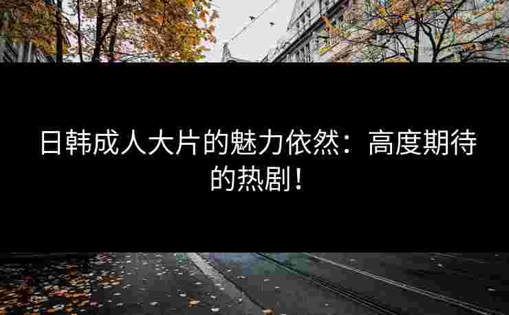日韩成人大片的魅力依然:高度期待的热剧! 日韩成人大片的魅力依然:高度期待的热剧!