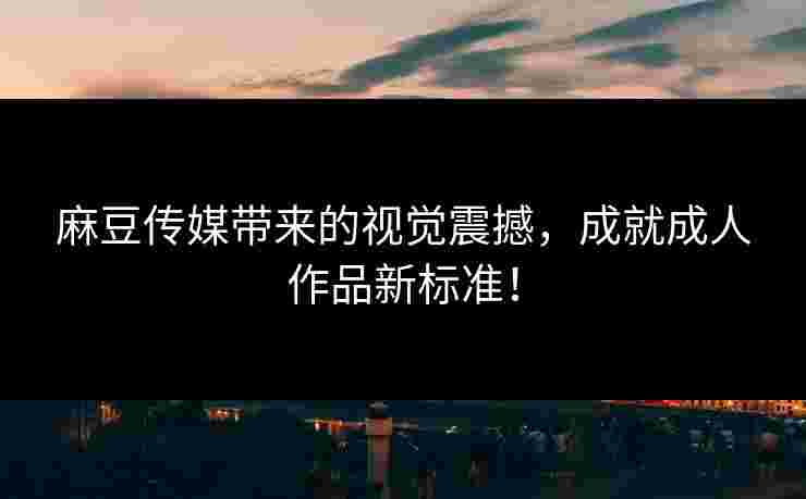 麻豆传媒带来的视觉震撼，成就成人作品新标准！