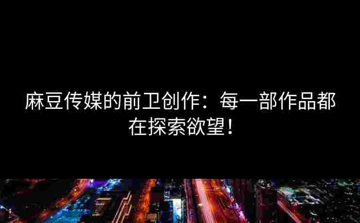 麻豆传媒的前卫创作：每一部作品都在探索欲望！