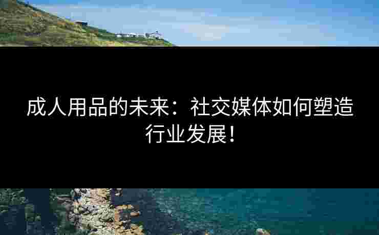 成人用品的未来:社交媒体如何塑造行业发展! 成人用品的未来:社交媒体如何塑造行业发展!