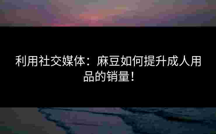 利用社交媒体:麻豆如何提升成人用品的销量! 利用社交媒体:麻豆如何提升成人用品的销量!