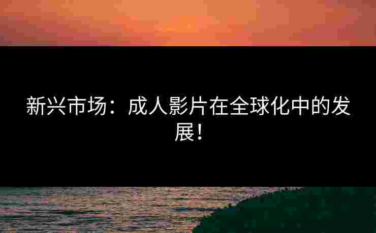 新兴市场:成人影片在全球化中的发展! 新兴市场:成人影片在全球化中的发展!