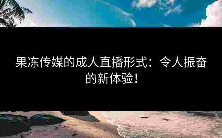果冻传媒的成人直播形式:令人振奋的新体验! 果冻传媒的成人直播形式:令人振奋的新体验!