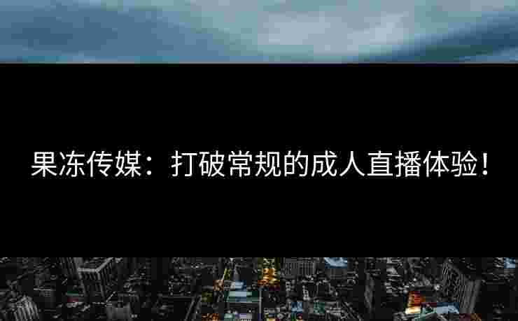 果冻传媒:打破常规的成人直播体验! 果冻传媒:打破常规的成人直播体验!