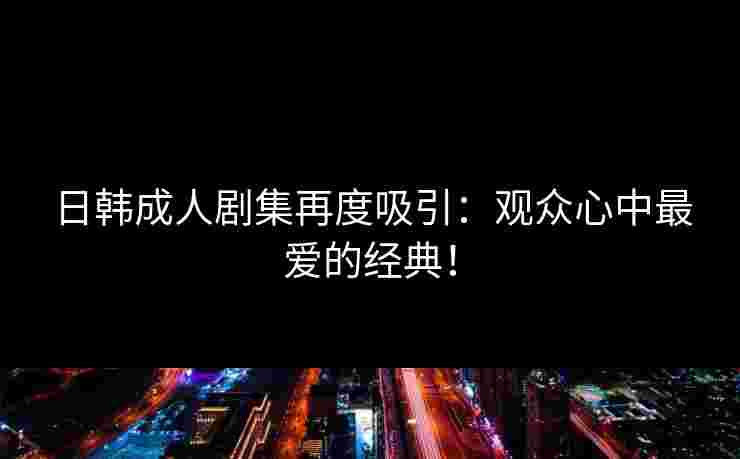 日韩成人剧集再度吸引：观众心中最爱的经典！