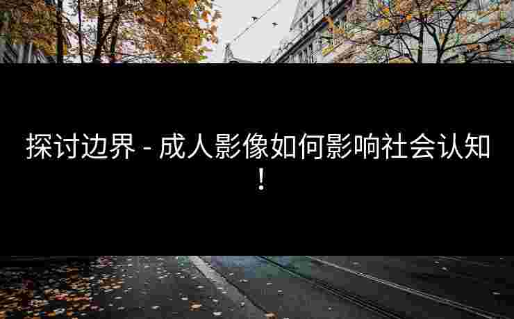 探讨边界 - 成人影像如何影响社会认知!