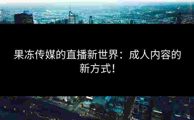 果冻传媒的直播新世界：成人内容的新方式！