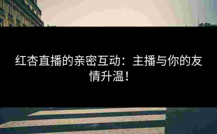 红杏直播的亲密互动:主播与你的友情升温!