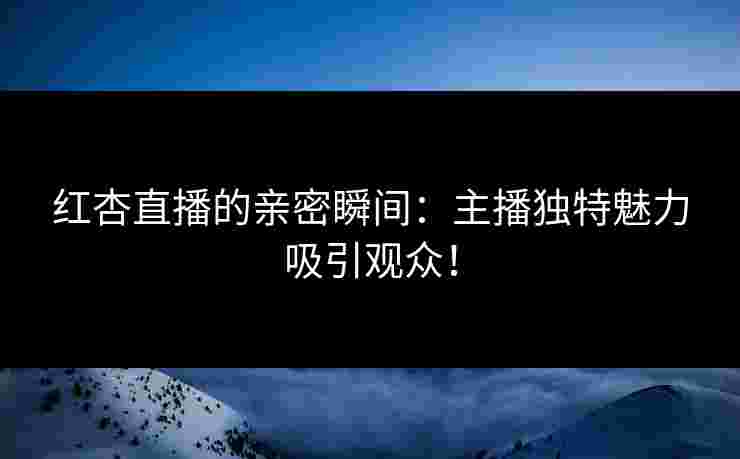 红杏直播的亲密瞬间：主播独特魅力吸引观众！
