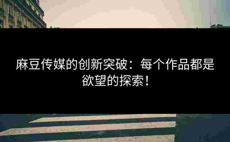 麻豆传媒的创新突破：每个作品都是欲望的探索！