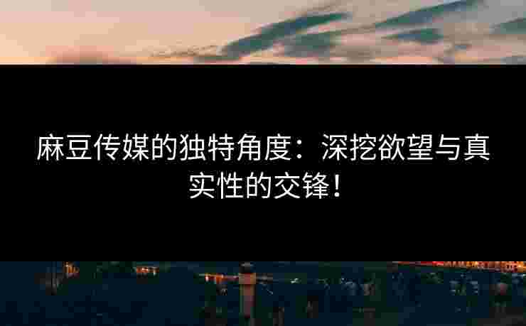 麻豆传媒的独特角度：深挖欲望与真实性的交锋！