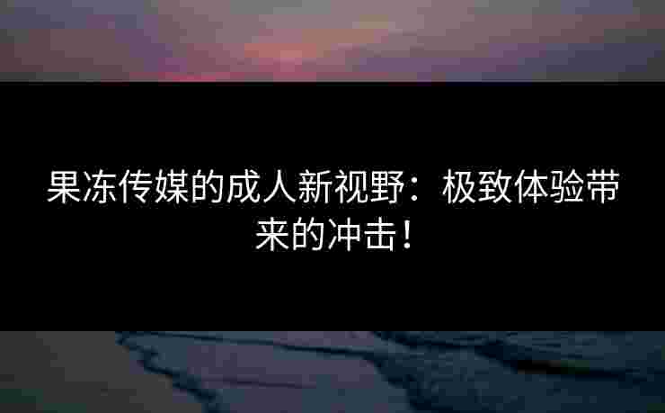 果冻传媒的成人新视野:极致体验带来的冲击!