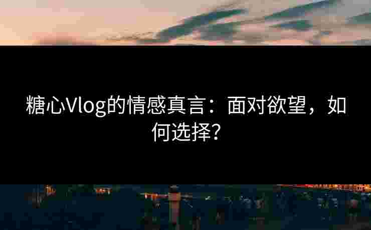 糖心Vlog的情感真言:面对欲望,如何选择?