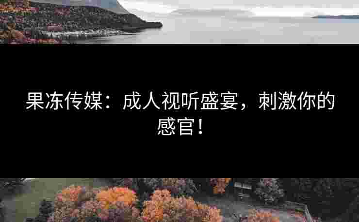 果冻传媒:成人视听盛宴,刺激你的感官!