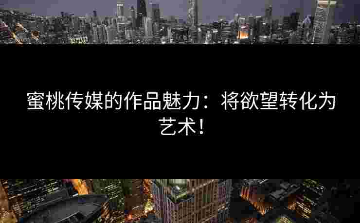 蜜桃传媒的作品魅力：将欲望转化为艺术！