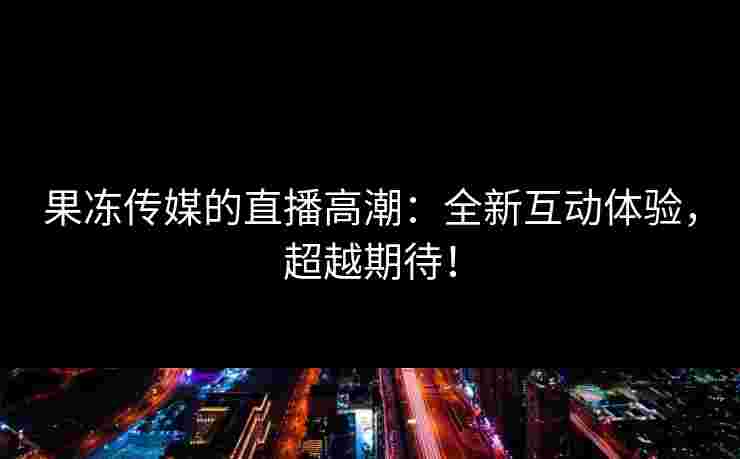 果冻传媒的直播高潮:全新互动体验,超越期待!