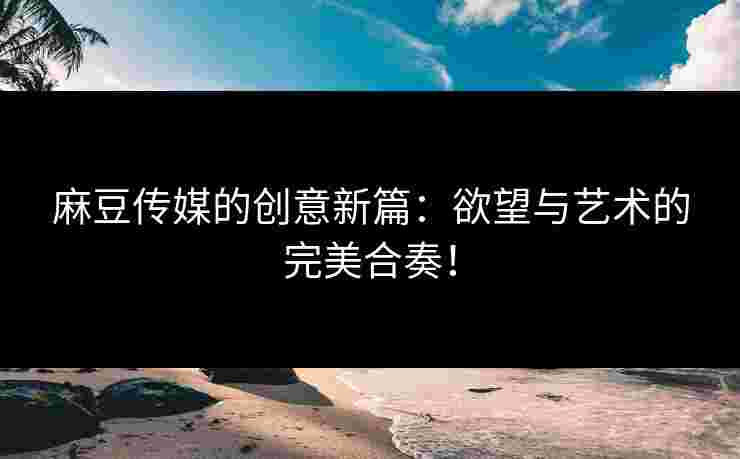 麻豆传媒的创意新篇：欲望与艺术的完美合奏！