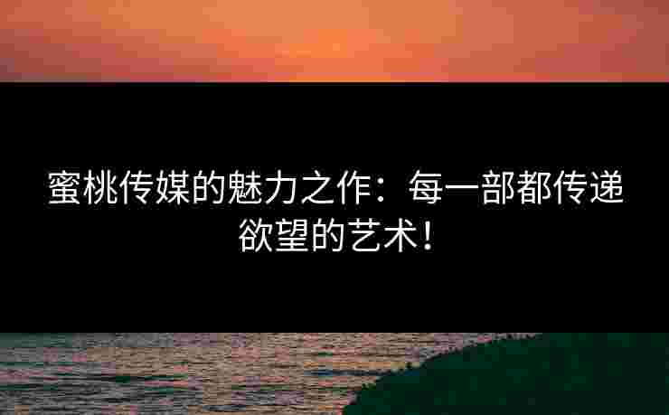 蜜桃传媒的魅力之作:每一部都传递欲望的艺术!