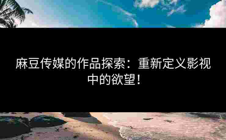 麻豆传媒的作品探索：重新定义影视中的欲望！
