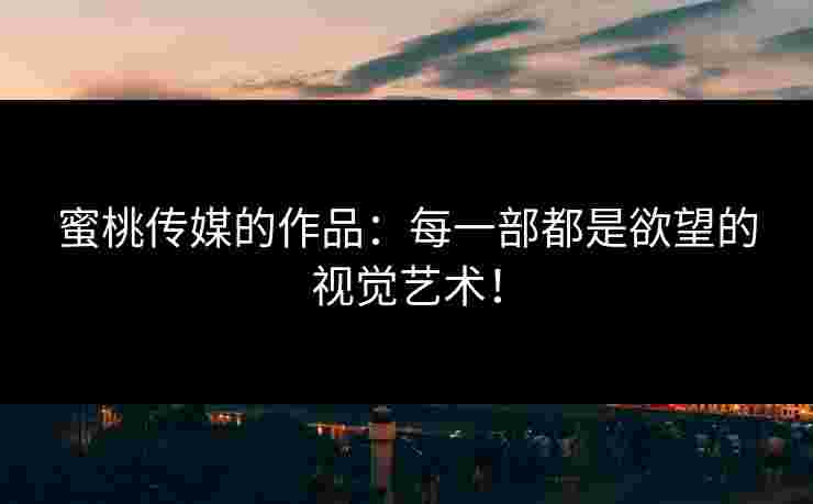 蜜桃传媒的作品:每一部都是欲望的视觉艺术!
