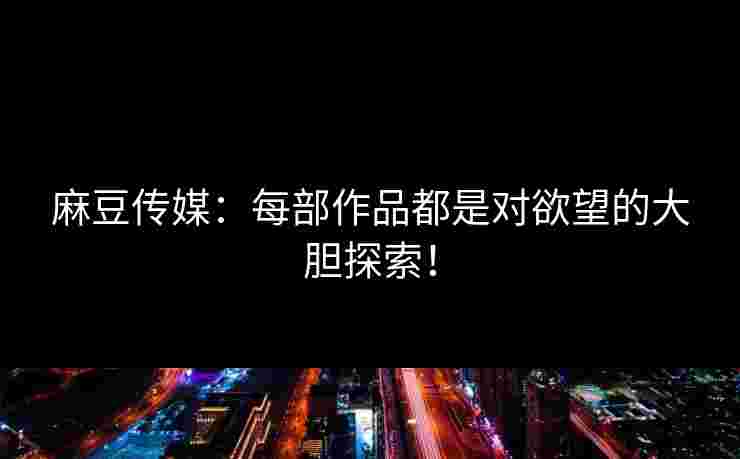 麻豆传媒:每部作品都是对欲望的大胆探索!