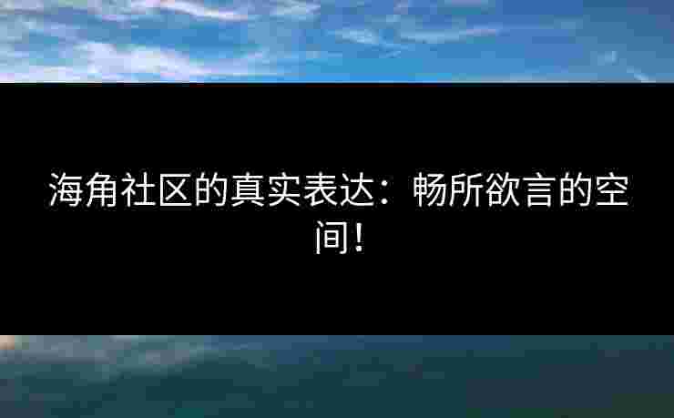 海角社区的真实表达:畅所欲言的空间!