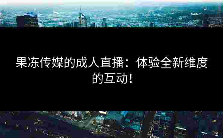 果冻传媒的成人直播:体验全新维度的互动!