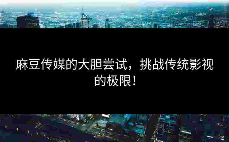 麻豆传媒的大胆尝试,挑战传统影视的极限!