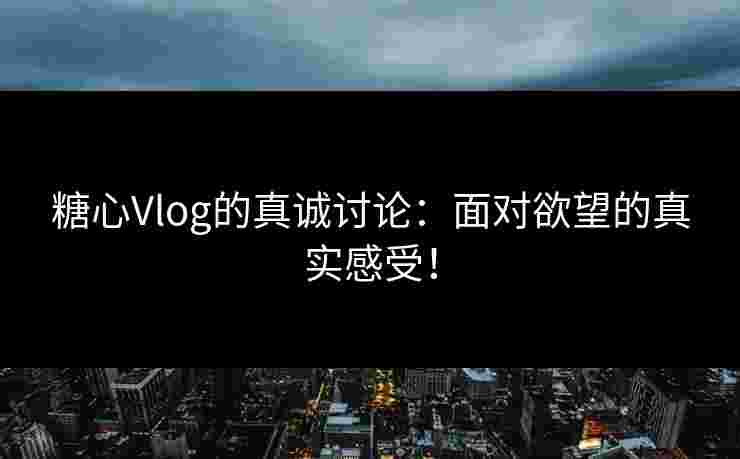 糖心Vlog的真诚讨论：面对欲望的真实感受！