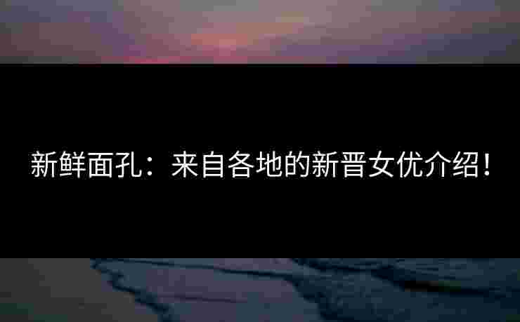 新鲜面孔：来自各地的新晋女优介绍！