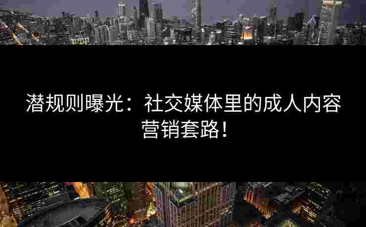 潜规则曝光：社交媒体里的成人内容营销套路！