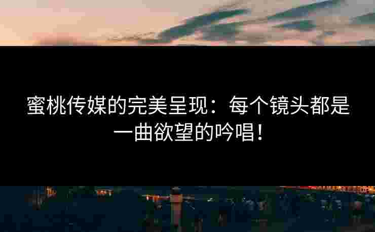 蜜桃传媒的完美呈现：每个镜头都是一曲欲望的吟唱！