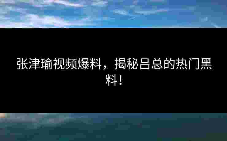 张津瑜视频爆料，揭秘吕总的热门黑料！