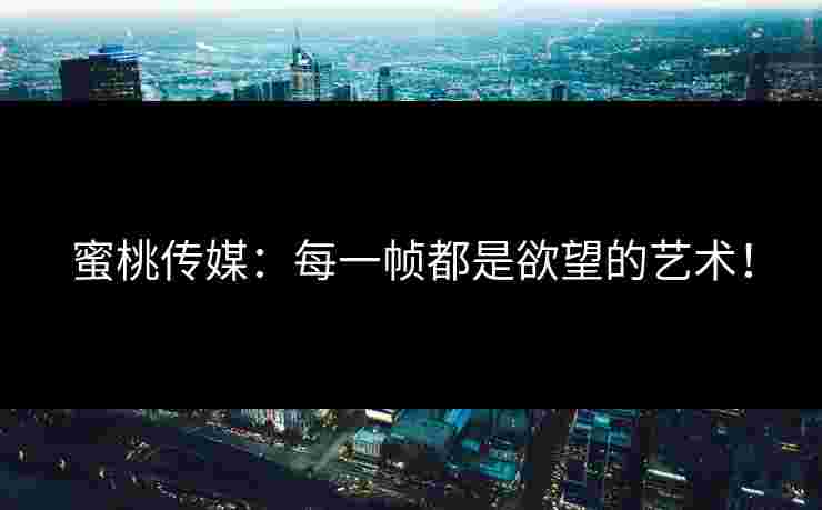 蜜桃传媒：每一帧都是欲望的艺术！