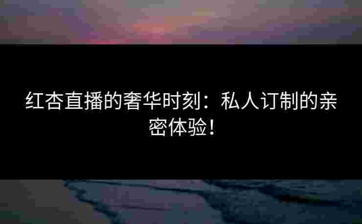 红杏直播的奢华时刻：私人订制的亲密体验！