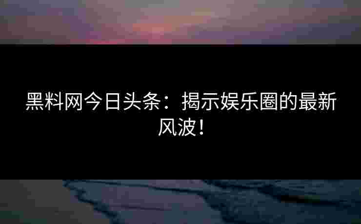 黑料网今日头条：揭示娱乐圈的最新风波！