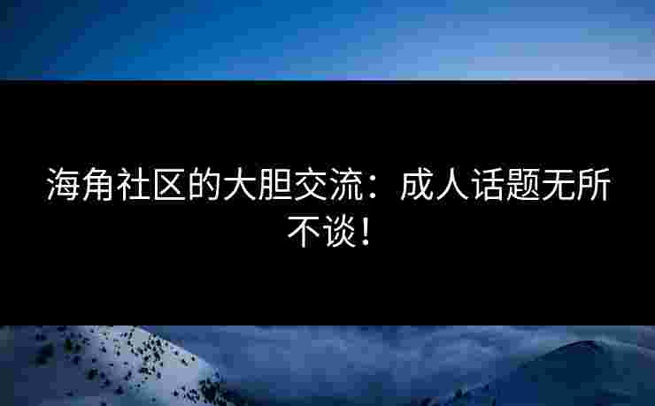 海角社区的大胆交流：成人话题无所不谈！