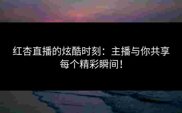 红杏直播的炫酷时刻：主播与你共享每个精彩瞬间！