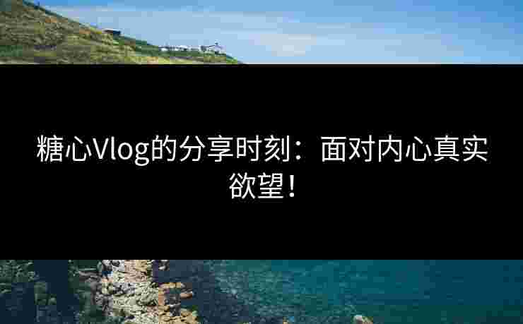 糖心Vlog的分享时刻：面对内心真实欲望！