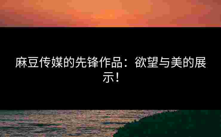 麻豆传媒的先锋作品：欲望与美的展示！