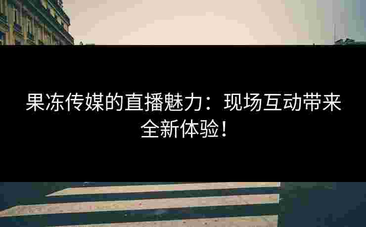 果冻传媒的直播魅力：现场互动带来全新体验！