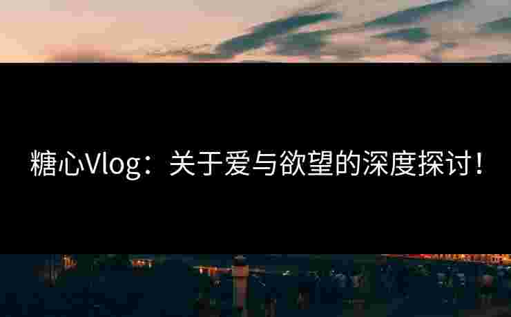 糖心Vlog：关于爱与欲望的深度探讨！