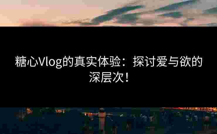 糖心Vlog的真实体验：探讨爱与欲的深层次！